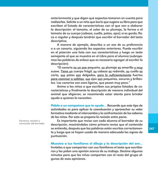 247
247
anteriormente y que digan qué aspectos tomaron en cuenta para
realizarlas. Solicite a un niño que lea lo que sugiere su libro para que
escriban el listado de características con el que van a elaborar
la descripción: el tamaño, el color de su plumaje, la forma o el
tamaño de su cuerpo (cabeza, cuello, patas, ojos); si es gordo, fla-
co o regular y después tendrán que escribir el borrador del texto
descriptivo.
A manera de ejemplo, describa a un ave de su preferencia
o a un canario, siguiendo los aspectos anteriores. Puede escribir
en el pizarrón una lista con sus características y luego un texto
semejante al que se muestra en el Libro para el alumno (subraya-
mos las palabras de enlace que es necesario agregar al escribir la
descripción):
“El canario es un ave pequeña, su plumaje es amarillo y muy
suave. Tiene un cuerpo frágil, su cabeza es redonda, su cuello es
corto, sus patas son delgadas, pero lo suficientemente fuertes
para caminar a saltitos, sus ojos son pequeños, oscuros y brillan-
tes. Los canarios son aves ligeras, que pesan muy poco.”
Anime a los niños a que escriban sus propios listados de ca-
racterísticas y finalmente la descripción de manera individual del
animal que eligieron; se recomienda estar atento para brindar
ayuda a quienes la necesiten.
Pídele a un compañero que te ayude… Recuerde que este tipo de
actividades es para aplicar la coevaluación y aprovechar su valor
formativo mediante el intercambio y la confrontación de los saberes
de los niños. Por esto se propone la revisión entre pares.
Es importante que revise con cada alumno el borrador de su
descripción, mostrándoles cómo primero revisa que el contenido
se entienda, después que las palabras estén escritas correctamen-
te y luego que se hayan usado de manera adecuada los signos de
puntuación.
Muestra a tus familiares el dibujo y la descripción del ave…
Invítelos a que compartan con sus familiares el texto que escribie-
ron y les pidan una opinión acerca de su trabajo. Destine algunos
minutos para que los niños compartan con el resto del grupo al-
gunas de esas opiniones.
Escritura, revisión y
corrección del borrador.
E1MAESTRO_R2.indd 247 06/06/14 22:31
 