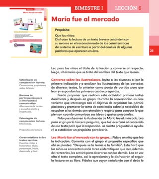 25
María fue al mercado17
María fue al mercado
Conversa sobre las ilustraciones.
¿Cuáles de estas ilustraciones te gustan?
¿Qué acciones realizan las personas?
¿De qué crees que trata María fue al mercado?
¿Para qué lo leerías?
Lee María fue al mercado con tu grupo. Después se lo leerás a tu
familia.
BIMESTRE I LECCIÓN 6
E1ALUMNO_R.indd 17 06/06/14 20:35
Propósito
Que los niños:
Disfruten la lectura de un texto breve y continúen con
su avance en el reconocimiento de las características
del sistema de escritura a partir del análisis de algunas
palabras que aparecen en éste.
Lea para los niños el título de la lección y converse al respecto;
luego, infórmeles que se trata del nombre del texto que leerán.
Conversa sobre las ilustraciones. Invite a los alumnos a leer la
primera indicación y a analizar las ilustraciones de las portadas
de diversos textos, lo anterior como punto de partida para que
lean y respondan las primeras cuatro preguntas.
Puede proponer que realicen esta actividad primero indivi-
dualmente y después en grupo. Durante la conversación es con-
veniente que intervenga con el objetivo de organizar las partici-
paciones y promover la toma de conciencia sobre la necesidad de
escuchar a los demás con atención y respeto para conocer lo que
piensan cuando comunican sus ideas o gustos personales.
Pida que observen la ilustración de María fue al mercado. Lea
para el grupo la tercera pregunta, que los acercará al contenido
de ese texto para que la respondan. La cuarta pregunta les ayuda-
rá a establecer un propósito para leerlo.
Lee María fue al mercado con tu grupo... Pida a un niño que lea
la indicación. Comente con el grupo el propósito específico que
ahí se plantea: “Después se lo leerás a tu familia”. Esto hará que
los niños se concentren en la tarea e identifiquen que leer, además
de recrearlos, les servirá para divertirse con los demás. Lea en voz
alta el texto completo, así lo apreciarán y lo disfrutarán al seguir
la lectura en su libro. Pídales que vayan señalando con el dedo lo
Estrategias de
comprensión lectora.
Comentarios y opiniones
sobre lo leído.
Normas de
participación para
el intercambio
comunicativo.
Alternancia de turnos
y escucha atenta y
respetuosa.
Estrategias de
comprensión lectora.
Inferencias.
Características de los
textos escritos.
Cuentos, mitos e
historietas: título,
personajes, inicio,
desarrollo y final.
Propósitos de lectura.
BIMESTRE I LECCIÓN 6
E1MAESTRO_R2.indd 25 06/06/14 22:30
 