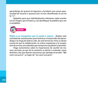 250
250
aprendizaje de quienes lo lograron y brindará una nueva opor-
tunidad de hacerlo a quienes aún no han identificado el uso de
la “rr”.
Apóyelos para que individualmente relacionen cada oración
con la imagen que la ilustra y, así identifiquen la palabra que van
a completar.
Pídele a un compañero que te ayude a revisar… Realice esta
actividad de coevaluación para favorecer el desarrollo del apren-
dizaje a lo largo de toda la vida, de esta forma los niños se darán
cuenta de que la colaboración, la crítica respetuosa y la acepta-
ción de errores son actitudes que siempre los ayudarán a aprender.
Haga comentarios sobre la importancia de escribir de ma-
nera correcta, ya que de lo contrario se darían a entender cosas
distintas a las que desean comunicar; por ejemplo al escribir: “Me
comí una perra”, en lugar de “me comí una pera”.
E1MAESTRO_R2.indd 250 06/06/14 22:31
 