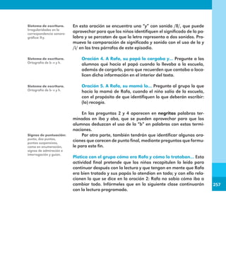 257
257
En esta oración se encuentra una “y” con sonido /ll/, que puede
aprovechar para que los niños identifiquen el significado de la pa-
labra y se percaten de que la letra representa a dos sonidos. Pro-
mueva la comparación de significado y sonido con el uso de la y
/i/ en los tres párrafos de este episodio.
	
Oración 4. A Rafa, su papá lo cargaba y… Pregunte a los
alumnos qué hacía el papá cuando lo llevaba a la escuela,
además de cargarlo, para que recuerden que cantaba o loca-
licen dicha información en el interior del texto.
Oración 5. A Rafa, su mamá lo… Pregunte al grupo lo que
hacía la mamá de Rafa, cuando el niño salía de la escuela,
con el propósito de que identifiquen lo que deberán escribir:
(lo) recogía.
En las preguntas 2 y 4 aparecen en negritas palabras ter-
minadas en iba y aba, que se pueden aprovechar para que los
alumnos deduzcan el uso de la “b” en palabras con estas termi-
naciones.
Por otra parte, también tendrán que identificar algunas ora-
ciones que carecen de punto final, mediante preguntas que formu-
le para este fin.
Platica con el grupo cómo era Rafa y cómo lo trataban… Esta
actividad final pretende que los niños recapitulen lo leído para
continuar después con la lectura y que tengan en mente que Rafa
era bien tratado y sus papás lo atendían en todo; y con ello rela-
cionen lo que se dice en la oración 2: Rafa no sabía cómo iba a
cambiar todo. Infórmeles que en la siguiente clase continuarán
con la lectura programada.
Sistema de escritura.
Irregularidades en la
correspondencia sonoro-
gráfica: ll-y.
Sistema de escritura.
Ortografía de b–v y h.
Sistema de escritura.
Ortografía de b–v y h.
Signos de puntuación:
punto, dos puntos,
puntos suspensivos,
coma en enumeración,
signos de admiración e
interrogación y guion.
E1MAESTRO_R2.indd 257 06/06/14 22:31
 