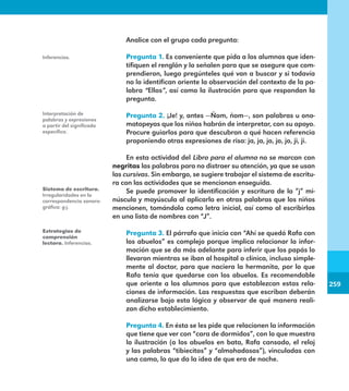 259
259
Analice con el grupo cada pregunta:
Pregunta 1. Es conveniente que pida a los alumnos que iden-
tifiquen el renglón y lo señalen para que se asegure que com-
prendieron, luego pregúnteles qué van a buscar y si todavía
no lo identifican oriente la observación del contexto de la pa-
labra “Ellos”, así como la ilustración para que respondan la
pregunta.
Pregunta 2. ¡Je! y, antes —Ñom, ñom—, son palabras u ono-
matopeyas que los niños habrán de interpretar, con su apoyo.
Procure guiarlos para que descubran a qué hacen referencia
proponiendo otras expresiones de risa: ja, ja, jo, jo, jo, ji, ji.
En esta actividad del Libro para el alumno no se marcan con
negritas las palabras para no distraer su atención, ya que se usan
las cursivas. Sin embargo, se sugiere trabajar el sistema de escritu-
ra con las actividades que se mencionan enseguida.
Se puede promover la identificación y escritura de la ”j” mi-
núscula y mayúscula al aplicarla en otras palabras que los niños
mencionen, tomándola como letra inicial, así como al escribirlas
en una lista de nombres con “J”.

Pregunta 3. El párrafo que inicia con “Ahí se quedó Rafa con
los abuelos” es complejo porque implica relacionar la infor-
mación que se da más adelante para inferir que los papás lo
llevaron mientras se iban al hospital o clínica, incluso simple-
mente al doctor, para que naciera la hermanita, por lo que
Rafa tenía que quedarse con los abuelos. Es recomendable
que oriente a los alumnos para que establezcan estas rela-
ciones de información. Las respuestas que escriban deberán
analizarse bajo esta lógica y observar de qué manera reali-
zan dicho establecimiento.
Pregunta 4. En ésta se les pide que relacionen la información
que tiene que ver con “cara de dormidos”, con lo que muestra
la ilustración (a los abuelos en bata, Rafa cansado, el reloj
y las palabras “tibiecitos” y “almohadosos”), vinculadas con
una cama, lo que da la idea de que era de noche.
Inferencias.
Interpretación de
palabras y expresiones
a partir del significado
específico.
Sistema de escritura.
Irregularidades en la
correspondencia sonoro-
gráfica: g-j.
Estrategias de
comprensión
lectora. Inferencias.
E1MAESTRO_R2.indd 259 06/06/14 22:31
 