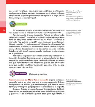 26
que lea en voz alta, de esta manera es posible que identifiquen o
confirmen que lo que está escrito aparece en el mismo orden en
el que se lee, y que las palabras que se repiten a lo largo de ese
texto, siempre se escriben igual.
El “Material de apoyo a la alfabetización inicial” es un recurso
que puede usarse al finalizar la lectura María fue al mercado.
Por ejemplo, la tira con la oración: “María fue al mercado,
¿y qué me compró?”, puede leerse primero completa y luego recor-
tarla en dos partes frente a la vista de los niños: “María fue al
mercado, / ¿y qué me compró?”; luego motívelos a que las cam-
bien de posición: “¿y qué me compró? / María fue al mercado,” de
esta manera, al leerlas, se darán cuenta de que cambia su signifi-
cado, además de reconocer que si ésta se lee así no se entiende.
Esto les permitirá reafirmar que se debe escribir en el mismo orden
en el que hablan.
También se sugiere que esta tira se recorte en palabras con la
intención de realizar lo mismo que en la actividad anterior. Cada
vez que los alumnos realicen algún cambio de orden en las oracio-
nes que vayan formando es importante que las lean en voz alta
para que puedan establecer la relación que existe entre los seg-
mentos orales y los escritos.
Relación sonoro-gráfica y
valor sonoro convencional
de letras en palabras.
Correspondencia entre
oralidad y escritura en
palabras, oraciones y
párrafos.
Estrategias de
comprensión lectora.
Comentarios y opiniones
sobre lo leído.
Sistema de escritura.
Direccionalidad de la
escritura.
María fue al mercado
Conversa acerca de María fue al mercado. Diga la indicación
general y pida a los niños que lean la primera pregunta. Oriente
las opiniones de manera que mencionen por qué piensan de esa
forma; apóyelos para que proporcionen explicaciones al respecto.
Después de cada pregunta, haga ver la importancia de identi-
ficar a cada personaje para saber de quién se habla en la historia
y qué hace. Si los alumnos no pueden decir quién dijo a María lo
E1MAESTRO_R2.indd 26 06/06/14 22:30
 