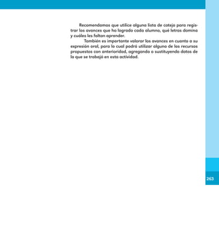 263
263
Recomendamos que utilice alguna lista de cotejo para regis-
trar los avances que ha logrado cada alumno, qué letras domina
y cuáles les faltan aprender.
	 También es importante valorar los avances en cuanto a su
expresión oral, para lo cual podrá utilizar alguno de los recursos
propuestos con anterioridad, agregando o sustituyendo datos de
lo que se trabajó en esta actividad.
E1MAESTRO_R2.indd 263 06/06/14 22:31
 