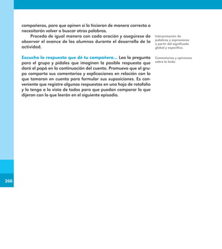 266
266
compañeros, para que opinen si lo hicieron de manera correcta o
necesitarán volver a buscar otras palabras.
Proceda de igual manera con cada oración y asegúrese de
observar el avance de los alumnos durante el desarrollo de la
actividad.
Escucha la respuesta que dé tu compañero… Lea la pregunta
para el grupo y pídales que imaginen la posible respuesta que
dará el papá en la continuación del cuento. Promueva que el gru-
po comparta sus comentarios y explicaciones en relación con lo
que tomaron en cuenta para formular sus suposiciones. Es con-
veniente que registre algunas respuestas en una hoja de rotafolio
y la tenga a la vista de todos para que puedan comparar lo que
dijeron con lo que leerán en el siguiente episodio.
Interpretación de
palabras y expresiones
a partir del significado
global y específico.
Comentarios y opiniones
sobre lo leído.
E1MAESTRO_R2.indd 266 06/06/14 22:32
 