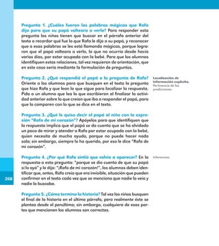 268
268
Pregunta 1. ¿Cuáles fueron las palabras mágicas que Rafa
dijo para que su papá volteara a verlo? Para responder esta
pregunta los niños tienen que buscar en el párrafo anterior del
texto o recordar qué fue lo que Rafa le dijo a su papá, y reconocer
que a esas palabras se les está llamando mágicas, porque logra-
ron que el papá volteara a verlo, lo que no ocurría desde hacía
varios días, por estar ocupado con la bebé. Para que los alumnos
identifiquen estas relaciones, tal vez requieran de orientación, que
en este caso sería mediante la formulación de preguntas.
Pregunta 2. ¿Qué respondió el papá a la pregunta de Rafa?
Oriente a los alumnos para que busquen en el texto la pregunta
que hizo Rafa y que lean lo que sigue para localizar la respuesta.
Pida a un alumno que lea lo que escribieron al finalizar la activi-
dad anterior sobre lo que creían que iba a responder el papá, para
que lo comparen con lo que se dice en el texto.
Pregunta 3. ¿Qué le quiso decir el papá al niño con la expre-
sión “Rafa de mi corazón”? Apóyelos para que identifiquen que
la respuesta implica que el papá se da cuenta que se ha olvidado
un poco de mirar y atender a Rafa por estar ocupado con la bebé,
quien necesita de mucha ayuda, porque no puede hacer nada
sola; sin embargo, siempre lo ha querido, por eso le dice “Rafa de
mi corazón”.
Pregunta 4. ¿Por qué Rafa sintió que volvía a aparecer? En la
respuesta a esta pregunta: “porque se dio cuenta de que su papá
sí lo oyó” y le dijo: “¡Rafa de mi corazón!”, los alumnos deben iden-
tificar que, antes, Rafa creía que era invisible, situación que pueden
confirmar en el texto cada vez que se menciona que nadie lo veía y
nadie lo buscaba.
Pregunta 5. ¿Cómo termina la historia? Tal vez los niños busquen
el final de la historia en el último párrafo, pero realmente éste se
plantea desde el penúltimo; sin embargo, cualquiera de esas par-
tes que mencionen los alumnos son correctas.
Localización de
información explícita.
Pertinencia de las
predicciones.
Inferencias.
E1MAESTRO_R2.indd 268 06/06/14 22:32
 