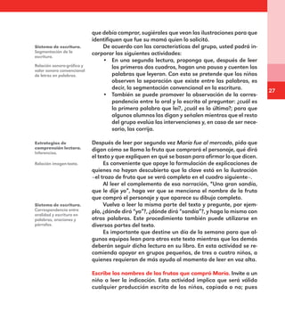 27
que debía comprar, sugiérales que vean las ilustraciones para que
identifiquen que fue su mamá quien lo solicitó.
De acuerdo con las características del grupo, usted podrá in-
corporar las siguientes actividades:
•	 En una segunda lectura, proponga que, después de leer
los primeros dos cuadros, hagan una pausa y cuenten las
palabras que leyeron. Con esto se pretende que los niños
observen la separación que existe entre las palabras, es
decir, la segmentación convencional en la escritura.
•	 También se puede promover la observación de la corres-
pondencia entre lo oral y lo escrito al preguntar: ¿cuál es
la primera palabra que leí?, ¿cuál es la última?; para que
algunos alumnos las digan y señalen mientras que el resto
del grupo evalúa las intervenciones y, en caso de ser nece-
sario, las corrija.
Después de leer por segunda vez María fue al mercado, pida que
digan cómo se llama la fruta que comprará el personaje, qué dirá
el texto y que expliquen en qué se basan para afirmar lo que dicen.
Es conveniente que apoye la formulación de explicaciones de
quienes no hayan descubierto que la clave está en la ilustración
–el trozo de fruta que se verá completo en el cuadro siguiente–.
Al leer el complemento de esa narración, “Una gran sandía,
que le dije yo”, haga ver que se menciona el nombre de la fruta
que compró el personaje y que aparece su dibujo completo.
Vuelva a leer la misma parte del texto y pregunte, por ejem-
plo, ¿dónde dirá “yo”?, ¿dónde dirá “sandía”?, y haga lo mismo con
otras palabras. Este procedimiento también puede utilizarse en
diversas partes del texto.
Es importante que destine un día de la semana para que al-
gunos equipos lean para otros este texto mientras que los demás
deberán seguir dicha lectura en su libro. En esta actividad se re-
comienda apoyar en grupos pequeños, de tres o cuatro niños, a
quienes requieran de más ayuda al momento de leer en voz alta.
Escribe los nombres de las frutas que compró María. Invite a un
niño a leer la indicación. Esta actividad implica que será válida
cualquier producción escrita de los niños, copiada o no; pues
Sistema de escritura.
Segmentación de la
escritura.
Relación sonoro-gráfica y
valor sonoro convencional
de letras en palabras.
Estrategias de
comprensión lectora.
Inferencias.
Relación imagen-texto.
Sistema de escritura.
Correspondencia entre
oralidad y escritura en
palabras, oraciones y
párrafos.
E1MAESTRO_R2.indd 27 09/06/14 18:36
 