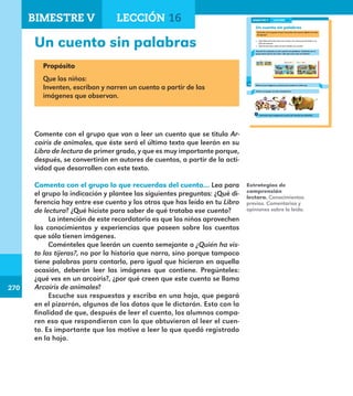 270
270
208
Un cuento sin palabras
Comenta con el grupo lo que recuerdas del cuento ¿Quién ha visto
las tijeras?
¿Qué diferencia hay entre ese cuento y los otros que has leído en tu
Libro de lectura?
¿Qué hiciste para saber de qué trataba ese cuento?
Arcoíris de animales es otro cuento sin palabras. Comenta con el
grupo para qué lo vas a leer. ¿De qué crees que se tratará?
Observa las imágenes y piensa qué sucede en cada una.
Forma un equipo con dos compañeros.
Comenten qué imaginaron acerca de Arcoíris de animales.
LECCIÓN 16BIMESTRE V
208
E1ALUMNO_R.indd 208 06/06/14 20:38
Un cuento sin palabras
Propósito
Que los niños:
Inventen, escriban y narren un cuento a partir de las
imágenes que observan.
Comente con el grupo que van a leer un cuento que se titula Ar-
coíris de animales, que éste será el último texto que leerán en su
Libro de lectura de primer grado, y que es muy importante porque,
después, se convertirán en autores de cuentos, a partir de la acti-
vidad que desarrollen con este texto.
Comenta con el grupo lo que recuerdas del cuento… Lea para
el grupo la indicación y plantee las siguientes preguntas: ¿Qué di-
ferencia hay entre ese cuento y los otros que has leído en tu Libro
de lectura? ¿Qué hiciste para saber de qué trataba ese cuento?
La intención de este recordatorio es que los niños aprovechen
los conocimientos y experiencias que poseen sobre los cuentos
que sólo tienen imágenes.
Coménteles que leerán un cuento semejante a ¿Quién ha vis-
to las tijeras?, no por la historia que narra, sino porque tampoco
tiene palabras para contarlo, pero igual que hicieron en aquella
ocasión, deberán leer las imágenes que contiene. Pregúnteles:
¿qué ves en un arcoíris?, ¿por qué creen que este cuento se llama
Arcoíris de animales?
Escuche sus respuestas y escriba en una hoja, que pegará
en el pizarrón, algunos de los datos que le dictarán. Esto con la
finalidad de que, después de leer el cuento, los alumnos compa-
ren eso que respondieron con lo que obtuvieron al leer el cuen-
to. Es importante que los motive a leer lo que quedó registrado
en la hoja.
Estrategias de
comprensión
lectora. Conocimientos
previos. Comentarios y
opiniones sobre lo leído.
BIMESTRE V LECCIÓN 16
E1MAESTRO_R2.indd 270 06/06/14 22:32
 