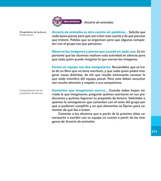 271
271
Arcoíris de animales es otro cuento sin palabras… Solicite que
cada quien piense para qué van a leer este cuento y de qué piensan
que tratará. Pídales que se organicen para que algunos compar-
tan con el grupo eso que pensaron.
Observa las imágenes y piensa qué sucede en cada una. Es im-
portante que los alumnos realicen esta actividad en silencio para
que cada quien pueda imaginar lo que narran las imágenes.
Forma un equipo con dos compañeros. Recuérdeles que se tra-
ta de un libro que no tiene escritura, y que cada quien podrá ima-
ginar cosas distintas, de ahí que resulte interesante conocer lo
que cada miembro del equipo pensó. Para esto deben escuchar
con mucha atención y respeto a sus compañeros.
Comenten que imaginaron acerca... Cuando todos hayan na-
rrado lo que imaginaron, pregunte quiénes acertaron en sus pre-
dicciones y quiénes lograron su propósito de lectura. Solicíteles a
quienes lo consiguieron que comenten con el resto del grupo por
qué sí pudieron cumplirlo y en qué elementos se fijaron para co-
mentar de qué iba a tratar.
Comente a los alumnos que a partir de la próxima clase co-
menzarán a escribir con su equipo un cuento a partir de las imá-
genes de Arcoíris de animales.
Propósitos de lectura.
Predicciones.
Comprobación de los
propósitos de lectura.
Arcoíris de animales
E1MAESTRO_R2.indd 271 06/06/14 22:32
 