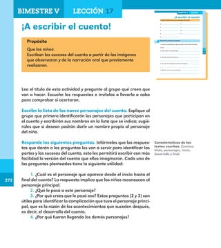 272
272
209
¡A escribir el cuento!
Escribe la lista de los nueve personajes del cuento.
1.
2.
3.
4.
5.
6.
7.
8.
9.
Responde las siguientes preguntas.
1. ¿Cuál es el personaje que aparece desde el inicio hasta el final del
cuento? .
2. ¿Qué le pasó a este personaje?
.
3. ¿Por qué crees que le pasó eso?
.
4. ¿Por qué fueron llegando los demás personajes?
.
5. ¿Qué les ocurrió a esos personajes?
.
LECCIÓN 17BIMESTRE V
E1ALUMNO_R.indd 209 06/06/14 20:38
¡A escribir el cuento!
Propósito
Que los niños:
Escriban los sucesos del cuento a partir de las imágenes
que observaron y de la narración oral que previamente
realizaron.
Lea el título de esta actividad y pregunte al grupo qué creen que
van a hacer. Escuche las respuestas e invítelos a llevarla a cabo
para comprobar si acertaron.
Escribe la lista de los nueve personajes del cuento. Explique al
grupo que primero identificarán los personajes que participan en
el cuento y escribirán sus nombres en la lista que se indica; sugié-
rales que si desean podrán darle un nombre propio al personaje
del niño.
Responde las siguientes preguntas. Infórmeles que las respues-
tas que darán a las preguntas les van a servir para identificar las
partes y los sucesos del cuento, esto les permitirá escribir con más
facilidad la versión del cuento que ellos imaginaron. Cada una de
las preguntas planteadas tiene la siguiente utilidad:
1.	¿Cuál es el personaje que aparece desde el inicio hasta el
final del cuento? La respuesta implica que los niños reconozcan al
personaje principal.
2.	¿Qué le pasó a este personaje?
3.	¿Por qué crees que le pasó eso? Estas preguntas (2 y 3) son
útiles para identificar la complicación que tuvo el personaje princi-
pal, que es la razón de los acontecimientos que suceden después,
es decir, el desarrollo del cuento.
4.	¿Por qué fueron llegando los demás personajes?
Características de los
textos escritos. Cuentos:
título, personajes, inicio,
desarrollo y final.
BIMESTRE V LECCIÓN 17
E1MAESTRO_R2.indd 272 06/06/14 22:32
 