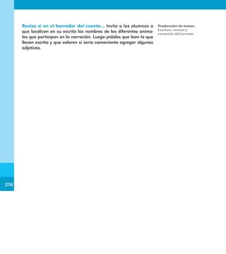 276
276
Revisa si en el borrador del cuento… Invite a los alumnos a
que localicen en su escrito los nombres de los diferentes anima-
les que participan en la narración. Luego pídales que lean lo que
llevan escrito y que valoren si sería conveniente agregar algunos
adjetivos.
Producción de textos.
Escritura, revisión y
corrección del borrador.
E1MAESTRO_R2.indd 276 06/06/14 22:32
 