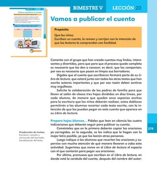 279
279
215
Vamos a publicar el cuento
Prepara hojas blancas para escribir en limpio el cuento.
1. Copia las oraciones que escribieron y corrigieron en el equipo.
2. Usa tu mejor letra, recuerda que lo van a leer otras personas.
3. Recorta las oraciones que copiaste y pégalas en la página que les
corresponde en el Libro de lectura.
4. Escribe en la carátula del cuento: “Versión escrita por” y anota tu
nombre y el de tus compañeros de equipo.
Muestra a tus familiares y amigos el cuento que escribiste y
pídeles que en el espacio de abajo escriban su opinión.
Fecha Nombre del lector Opinión
LECCIÓN 20BIMESTRE V
E1ALUMNO_R.indd 215 06/06/14 20:38
Vamos a publicar el cuento
Propósito
Que los niños:
Escriban un cuento, lo revisen y corrijan con la intención de
que los lectores lo comprendan con facilidad.
Comente con el grupo que han creado cuentos muy lindos, intere-
santes y divertidos, pero que para que el proceso quede completo
es necesario que los den a conocer, es decir, que los compartan;
por eso es necesario que pasen en limpio sus borradores.
Dígales que el cuento que escribieron formará parte de su Li-
bro de lectura, que estará junto con todos los otros textos que han
escrito autores importantes y que por esa razón deben sentirse
muy orgullosos.
Solicite la colaboración de los padres de familia para que
lleven al salón de clases tres hojas divididas en diez líneas, por
cada alumno, de manera que queden once espacios anchos
para la escritura que los niños deberán realizar, estos dobleces
permitirán a los alumnos recortar cada texto escrito, con la in-
tención de que los puedan pegar en este cuento que aparece en
su Libro de lectura.
Prepara hojas blancas… Pídales que lean en silencio las cuatro
indicaciones que deberán seguir para publicar su cuento.
Coménteles que en la primera deberán copiar las oraciones
ya corregidas, en la segunda, se les indica que lo hagan con la
mejor letra posible, ya que las leerán otras personas.
Luego indique a los alumnos que recorten las oraciones y su-
pervise con mucha atención de qué manera llevaron a cabo esta
actividad. Sugerimos que revise en el Libro de lectura el espacio
con el que contarán para pegar sus oraciones.
Por último, promueva que escriban en el Libro de lectura, en
donde está la carátula del cuento, después del nombre del autor:
Producción de textos.
Escritura, revisión y
corrección del borrador.
Socialización del texto.
BIMESTRE V LECCIÓN 20
E1MAESTRO_R2.indd 279 06/06/14 22:32
 