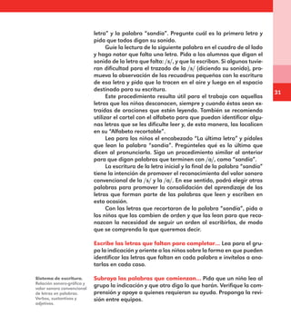31
letra” y la palabra “sandía”. Pregunte cuál es la primera letra y
pida que todos digan su sonido.
Guíe la lectura de la siguiente palabra en el cuadro de al lado
y haga notar que falta una letra. Pida a los alumnos que digan el
sonido de la letra que falta: /s/, y que la escriban. Si algunos tuvie-
ran dificultad para el trazado de la /s/ (diciendo su sonido), pro-
mueva la observación de los recuadros pequeños con la escritura
de esa letra y pida que la tracen en el aire y luego en el espacio
destinado para su escritura.
Este procedimiento resulta útil para el trabajo con aquellas
letras que los niños desconocen, siempre y cuando éstas sean ex-
traídas de oraciones que estén leyendo. También se recomienda
utilizar el cartel con el alfabeto para que puedan identificar algu-
nas letras que se les dificulte leer y, de esta manera, las localicen
en su “Alfabeto recortable”.
Lea para los niños el encabezado “La última letra” y pídales
que lean la palabra “sandía”. Pregúnteles qué es lo último que
dicen al pronunciarla. Siga un procedimiento similar al anterior
para que digan palabras que terminen con /a/, como “sandía”.
La escritura de la letra inicial y la final de la palabra “sandía”
tiene la intención de promover el reconocimiento del valor sonoro
convencional de la /s/ y la /a/. En ese sentido, podrá elegir otras
palabras para promover la consolidación del aprendizaje de las
letras que forman parte de las palabras que leen y escriben en
esta ocasión.
Con las letras que recortaron de la palabra “sandía”, pida a
los niños que las cambien de orden y que las lean para que reco-
nozcan la necesidad de seguir un orden al escribirlas, de modo
que se comprenda lo que queremos decir.
Escribe las letras que faltan para completar… Lea para el gru-
po la indicación y oriente a los niños sobre la forma en que pueden
identificar las letras que faltan en cada palabra e invítelos a ano-
tarlas en cada caso.
Subraya las palabras que comienzan… Pida que un niño lea al
grupo la indicación y que otro diga lo que harán. Verifique la com-
prensión y apoye a quienes requieran su ayuda. Proponga la revi-
sión entre equipos.
Sistema de escritura.
Relación sonoro-gráfica y
valor sonoro convencional
de letras en palabras.
Verbos, sustantivos y
adjetivos.
E1MAESTRO_R2.indd 31 06/06/14 22:30
 