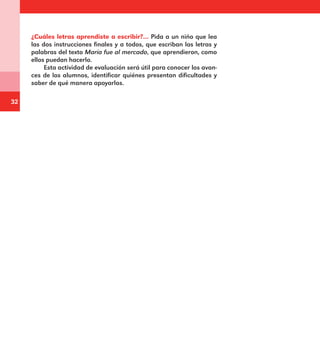 32
¿Cuáles letras aprendiste a escribir?… Pida a un niño que lea
las dos instrucciones finales y a todos, que escriban las letras y
palabras del texto María fue al mercado, que aprendieron, como
ellos puedan hacerlo.
Esta actividad de evaluación será útil para conocer los avan-
ces de los alumnos, identificar quiénes presentan dificultades y
saber de qué manera apoyarlos.
E1MAESTRO_R2.indd 32 06/06/14 22:30
 