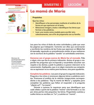 33
La mamá de María
Propósitos
Que los niños:
•	 Identifiquen a los personajes mediante el análisis de la
forma en que aparecen en el texto.
•	 Relacionen imagen y texto e identifiquen las letras que
forman a las palabras.
•	 Lean una receta como modelo para escribir otra
colectivamente, con el fin de prepararla con su familia.
21
¿Qué le dio María a su mamá?
Una p e r _
na p e
Un r a
La mamá de María
Conversa con el grupo acerca de María fue al mercado.
¿Qué familiar de María aparece en las ilustraciones?
¿En dónde crees que estaba la mamá de María?
Completa las palabras.
¿Quién es?
La m a m
La m á
L m a
Soy la mamá de María.
BIMESTRE I LECCIÓN 8
E1ALUMNO_R.indd 21 06/06/14 20:35
Normas de
participación para
el intercambio
comunicativo.
Alternancia de turnos
y escucha atenta y
respetuosa.
Lea para los niños el título de estas actividades y pida que vean
las páginas que trabajarán. Comente con ellos que conversarán
y escribirán los nombres de las frutas que aparecen en María fue
al mercado, siguiendo un procedimiento similar al que realizaron
con la escritura de la palabra “sandía” en actividades anteriores.
Conversa con el grupo acerca de María fue al mercado. Pida
a algún niño que lea la primera indicación. Anime al grupo a res-
ponder las preguntas que irá leyendo y recuérdeles escuchar con
respeto a los demás y pedir la palabra si quieren intervenir en la
conversación. Explíqueles, que si en algún momento sus compañe-
ros se equivocan no es motivo para burlarse, sino para ayudarlos.
Completa las palabras. Lea para el grupo la segunda indicación.
Pregunte a los niños si reconocen algunas letras o palabras escri-
tas. Promueva el análisis de la relación imagen-texto correspon-
diente a las palabras: “Soy la mamá de María” y apóyelos para
completar las palabras que faltan al responder a la pregunta
“¿Quién es?”, “La mamá”.
Oriente a quienes lo requieran para que identifiquen que
cada sílaba o parte de la palabra “mamá” está formada a su vez
por otras partes más pequeñas: las letras. Pregúnteles cuántas y
cuáles letras se escriben en “La” y cuántas en “mamá”.
BIMESTRE I LECCIÓN 8
E1MAESTRO_R2.indd 33 06/06/14 22:30
 