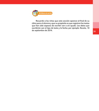 35
Recuerde a los niños que esta sección aparece al final de su
Libro para el alumno y que su propósito es que registren los textos
que han sido capaces de escribir con o sin ayuda. Los datos que
escribirán son el tipo de texto y la fecha; por ejemplo: Receta, 10
de septiembre de 2014.
E1MAESTRO_R2.indd 35 06/06/14 22:30
 