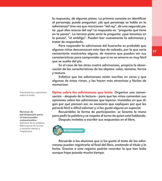 37
la respuesta, dé algunas pistas. La primera consiste en identificar
al personaje; puede preguntar: ¿de qué personaje se habla en la
adivinanza? Una vez que mencionen “del rey”, dé una segunda pis-
ta: ¿qué dice acerca del rey? La respuesta es: “pregunta qué tiene
en la panza”. La tercera pista sería la pregunta: ¿qué tenemos en
la panza?, “el ombligo”. Pueden leer nuevamente la adivinanza y
tratar de responderla.
Para responder la adivinanza del huarache es probable que
algunos niños desconozcan este tipo de calzado, por lo que sería
conveniente mostrarles alguno, de manera que puedan ver sus
características para comprender que si no se amarra es muy fácil
que se suelte del pie.
En el caso de las otras cuatro adivinanzas, propicie la obser-
vación de las características de los objetos: color, tamaño, forma
y textura.
Enfatice que las adivinanzas están escritas en verso y que
algunos de éstos riman, y las hacen más atractivas y fáciles de
memorizar.
Opina sobre las adivinanzas que leíste. Organice una conver-
sación —después de la lectura— para que los niños comenten sus
opiniones sobre las adivinanzas que leyeron. Insístales en que di-
gan por qué piensan así; es necesario que expliquen por qué les
pareció fácil o difícil adivinar y si les gustó alguna en especial.
Recuérdeles la forma de participación: se levanta la mano
para pedir la palabra y se respeta el turno de quien esté hablando.
Después invítelos a escribir sus respuestas en el libro.
Comentarios y opiniones
sobre lo leído.
Normas de
participación para
el intercambio
comunicativo.
Solicitud de la palabra.
Alternancia de turnos
y escucha atenta y
respetuosa.
Recuerde a los alumnos que si les gustó el texto de las adivi-
nanzas pueden registrarlo al final del libro, anotando el título y la
fecha. Gracias a este registro podrán recordar lo que han leído
aunque haya pasado mucho tiempo.
E1MAESTRO_R2.indd 37 06/06/14 22:30
 
