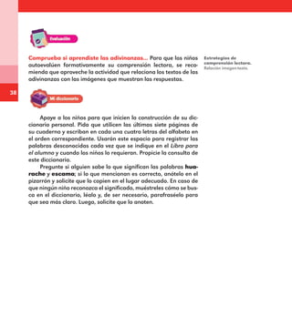 38
Comprueba si aprendiste las adivinanzas... Para que los niños
autoevalúen formativamente su comprensión lectora, se reco-
mienda que aproveche la actividad que relaciona los textos de las
adivinanzas con las imágenes que muestran las respuestas.
Estrategias de
comprensión lectora.
Relación imagen-texto.
Apoye a los niños para que inicien la construcción de su dic-
cionario personal. Pida que utilicen las últimas siete páginas de
su cuaderno y escriban en cada una cuatro letras del alfabeto en
el orden correspondiente. Usarán este espacio para registrar las
palabras desconocidas cada vez que se indique en el Libro para
el alumno y cuando los niños lo requieran. Propicie la consulta de
este diccionario.
Pregunte si alguien sabe lo que significan las palabras hua-
rache y escama; si lo que mencionan es correcto, anótelo en el
pizarrón y solicite que lo copien en el lugar adecuado. En caso de
que ningún niño reconozca el significado, muéstreles cómo se bus-
ca en el diccionario, léalo y, de ser necesario, parafraséelo para
que sea más claro. Luego, solicite que lo anoten.
E1MAESTRO_R2.indd 38 06/06/14 22:30
 