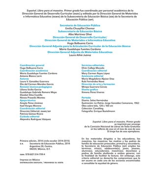 Español. Libro para el maestro. Primer grado fue coordinado por personal académico de la
Dirección General de Desarrollo Curricular (dgdc) y editado por la Dirección General de Materiales
e Informática Educativa (dgmie) de la Subsecretaría de Educación Básica (seb) de la Secretaría de
Educación Pública (sep).
Secretaría de Educación Pública
Emilio Chuayffet Chemor
Subsecretaría de Educación Básica
Alba Martínez Olivé
Dirección General de Desarrollo Curricular/
Dirección General de Materiales e Informática Educativa
Hugo Balbuena Corro
Dirección General Adjunta para la Articulación Curricular de la Educación Básica
María Guadalupe Fuentes Cardona
Dirección General Adjunta de Materiales Educativos
Laura Athié Juárez
Coordinación general
Hugo Balbuena Corro
Coordinación académica
María Guadalupe Fuentes Cardona
Antonio Blanco Lerín
Autoras
Laura V. González Guerrero
Elia del Carmen Morales García
Revisión técnico-pedagógica
Liliana Sicilia García
Guadalupe Gabriela Romero Maya
Elizabet Silva Castillo
Nieves Praxedis Montes
Apoyo técnico
Anayte Pérez Jiménez
Itzel Vargas Moreno
Coordinación editorial
Dirección Editorial, dgmie/sep
Patricia Gómez Rivera
Cuidado editorial
Alejandro Rodríguez Vázquez
Primera edición, 2014 (ciclo escolar 2014-2015)
d.r. 	 Secretaría de Educación Pública, 2014
	 Argentina 28, Centro,
	 06020, México, D.F.
isbn: 978-607-514-799-4
Impreso en México
distribución gratuita / prohibida su venta
Servicios editoriales
Efrén Calleja Macedo
Coordinación editorial
Mary Carmen Reyes López
Asistencia editorial
María Magdalena Alpizar Díaz
Rubí Fernández Nava
Dirección de arte y formación
Mireya Guerrero Cercós
Diseño gráfico
Ximena Pérez Viveros
Portada
Diseño: Selva Hernández
Ilustración: La Patria, Jorge González Camarena, 1962
Óleo sobre tela, 120 x 160 cm
Colección: Conaliteg
Fotografía: Enrique Bostelmann
Español. Libro para el maestro. Primer grado
se imprimió por encargo
de la Comisión Nacional de Libros de Texto Gratuitos
en los talleres de xxxx en el mes de xxxx de xxxx
El tiraje fue de xxxx ejemplares.
En los materiales dirigidos a las educadoras, las
maestras, los maestros, las madres y los padres de
familia de educación preescolar, primaria y secundaria,
la Secretaría de Educación Pública (sep) emplea los
términos: niño(s), adolescente(s), joven, jóvenes,
alumno(s), educadora(s), maestro(s), docente(s) y
padres de familia aludiendo a ambos géneros, con
la finalidad de facilitar la lectura. Sin embargo, este
criterio editorial no demerita los compromisos que la
sep asume en cada una de las acciones encaminadas
a consolidar la equidad de género.
E1MAESTRO_R2.indd 4 11/06/14 17:57
 