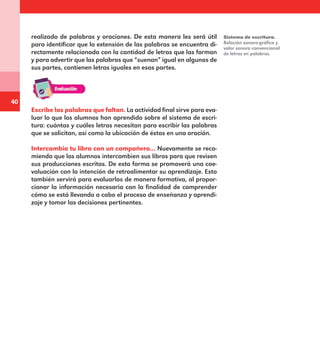 40
realizado de palabras y oraciones. De esta manera les será útil
para identificar que la extensión de las palabras se encuentra di-
rectamente relacionada con la cantidad de letras que las forman
y para advertir que las palabras que “suenan” igual en algunas de
sus partes, contienen letras iguales en esas partes.
Escribe las palabras que faltan. La actividad final sirve para eva-
luar lo que los alumnos han aprendido sobre el sistema de escri-
tura: cuántas y cuáles letras necesitan para escribir las palabras
que se solicitan, así como la ubicación de éstas en una oración.
Intercambia tu libro con un compañero… Nuevamente se reco-
mienda que los alumnos intercambien sus libros para que revisen
sus producciones escritas. De esta forma se promoverá una coe-
valuación con la intención de retroalimentar su aprendizaje. Esto
también servirá para evaluarlos de manera formativa, al propor-
cionar la información necesaria con la finalidad de comprender
cómo se está llevando a cabo el proceso de enseñanza y aprendi-
zaje y tomar las decisiones pertinentes.
Sistema de escritura.
Relación sonoro-gráfica y
valor sonoro convencional
de letras en palabras.
E1MAESTRO_R2.indd 40 06/06/14 22:30
 