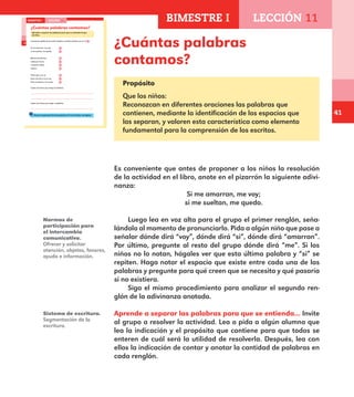 41
¿Cuántas palabras
contamos?
Propósito
Que los niños:
Reconozcan en diferentes oraciones las palabras que
contienen, mediante la identificación de los espacios que
las separan, y valoren esta característica como elemento
fundamental para la comprensión de los escritos.
Es conveniente que antes de proponer a los niños la resolución
de la actividad en el libro, anote en el pizarrón la siguiente adivi-
nanza:
Si me amarran, me voy;
si me sueltan, me quedo.
Luego lea en voz alta para el grupo el primer renglón, seña-
lándolo al momento de pronunciarlo. Pida a algún niño que pase a
señalar dónde dirá “voy”, dónde dirá “si”, dónde dirá “amarran”.
Por último, pregunte al resto del grupo dónde dirá “me”. Si los
niños no lo notan, hágales ver que esta última palabra y “si” se
repiten. Haga notar el espacio que existe entre cada una de las
palabras y pregunte para qué creen que se necesita y qué pasaría
si no existiera.
Siga el mismo procedimiento para analizar el segundo ren-
glón de la adivinanza anotada.
Aprende a separar las palabras para que se entienda... Invite
al grupo a resolver la actividad. Lea o pida a algún alumno que
lea la indicación y el propósito que contiene para que todos se
enteren de cuál será la utilidad de resolverla. Después, lea con
ellos la indicación de contar y anotar la cantidad de palabras en
cada renglón.
Normas de
participación para
el intercambio
comunicativo.
Ofrecer y solicitar
atención, objetos, favores,
ayuda e información.
Sistema de escritura.
Segmentación de la
escritura.
28
¿Cuántas palabras contamos?
Aprende a separar las palabras para que se entienda lo que
escribes.
Cuenta las palabras de cada renglón y escribe cuántas son en el .
Si me amarran, me voy;
si me sueltan, me quedo.
Blanca por dentro,
verde por fuera;
si quieres saber,
espera.
Tiene ojos y no ve,
tiene corona y no es rey,
tiene escamas y no es pez.
Copia una frase que tenga 6 palabras.
Copia una frase que tenga 3 palabras.
Revisa si separaste bien las palabras. Si no lo hiciste, corrígelas.
BIMESTRE I LECCIÓN 11
E1ALUMNO_R.indd 28 06/06/14 20:36
BIMESTRE I LECCIÓN 11
E1MAESTRO_R2.indd 41 06/06/14 22:30
 