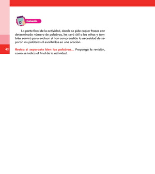 42
La parte final de la actividad, donde se pide copiar frases con
determinado número de palabras, les será útil a los niños y tam-
bién servirá para evaluar si han comprendido la necesidad de se-
parar las palabras al escribirlas en una oración.
Revisa si separaste bien las palabras… Proponga la revisión,
como se indica al final de la actividad.
E1MAESTRO_R2.indd 42 06/06/14 22:30
 