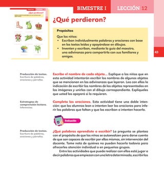 43
29
¿Qué perdieron?
Escribe el nombre de cada objeto y une con una línea los que
deben ir juntos.
BIMESTRE I LECCIÓN 12
E1ALUMNO_R.indd 29 06/06/14 20:36
¿Qué perdieron?
Propósitos
Que los niños:
•	 Escriban individualmente palabras y oraciones con base
en los textos leídos y apoyándose en dibujos.
•	 Inventen y escriban, mediante la guía del maestro,
una adivinanza para compartirla con sus familiares y
amigos.
Escribe el nombre de cada objeto… Explique a los niños que en
esta actividad intentarán escribir los nombres de algunos objetos
que se mencionan en las adivinanzas que leyeron. Lea con ellos la
indicación de escribir los nombres de los objetos representados en
las imágenes y unirlos con el dibujo correspondiente. Explíqueles
que usted los apoyará si lo requieren.
Completa las oraciones. Esta actividad tiene una doble inten-
ción: que los alumnos lean o intenten leer las oraciones para infe-
rir las palabras que faltan y que las escriban o intenten hacerlo.
Producción de textos.
Escritura de palabras,
oraciones y párrafos.
Estrategias de
comprensión lectora.
Inferencias.
Producción de textos.
Escritura de palabras,
oraciones y párrafos.
¿Qué palabras aprendiste a escribir? La pregunta se plantea
con el propósito de que los niños se autoevalúen para darse cuenta
de que son capaces de escribir por ellos mismos, sin intervención del
docente. Tome nota de quiénes no pueden hacerlo todavía para
ofrecerles atención individual o en pequeños grupos.
Entre las actividades que puede realizar con ellos está jugar a
decirpalabrasqueempiezanconunaletradeterminada,escribirlas
BIMESTRE I LECCIÓN 12
E1MAESTRO_R2.indd 43 06/06/14 22:30
 