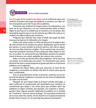 46
Lee el juego En la ciudad una plaza. Lea la indicación para que
realicen la lectura del juego de palabras y converse con ellos so-
bre el propósito para leer lo que ahí se plantea.
Promueva que analicen la imagen junto a la indicación y, con
base en lo que observen y en sus conocimientos sobre el tema,
digan lo que hay en la ciudad que se muestra y en esa plaza, des-
tacando la esquina que se ve; así como lo que ellos han visto en su
ciudad y en alguna plaza que conozcan.
Pregunte qué relación hay entre el título del juego de pala-
bras que les leyó en la indicación y la imagen.
Invite a los niños a abrir su Libro de lectura en la página don-
de está el texto En la ciudad una plaza. Explíqueles que lo leerán
por partes; en esta ocasión la primera parte y otro día la segun-
da. Lea con ellos el primer renglón: “En la esquina hay una casa”;
recuerde señalarlo mientras lo lee y pida que ellos hagan lo mis-
mo en su libro. Es conveniente que identifique quiénes no pueden
hacer la lectura con usted, apóyelos de manera más cercana.
Pida a un niño que lea los otros dos renglones: “en la casa hay
una pieza, en la pieza hay una cama”. Es conveniente que varios
alumnos las lean y usted pregunte al grupo qué dice en la primera
palabra y en la segunda.
Cuando las hayan dicho, pida que observen el resto de los
renglones y encuentren en dónde más dice lo mismo para que lo
lean, señalándolo.
Con un procedimiento similar al anterior, continúe con la lec-
tura de los demás renglones y comente con los niños el significado
de cada uno de éstos.
Después de que hayan leído la primera estrofa del juego, y
para confirmar la comprensión del vocabulario que contiene, es
conveniente que apoye a los niños para que prueben decir las
palabras en algún contexto, por ejemplo, con respecto a “pieza”,
pueden decir alguna oración utilizando la palabra en el sentido
de “recámara” como se usa en el juego: “En una pieza (recámara)
de la casa están las camas. Yo me duermo en la pieza (recámara)
donde está mi cama. En mi casa hay dos piezas (recámaras)”.
Estrategias de
comprensión lectora.
Propósitos de lectura.
Conocimientos previos.
Relación imagen-texto.
Sistema de escritura.
Relación sonoro-gráfica y
valor sonoro convencional
de letras en palabras.
En la ciudad una plaza.
E1MAESTRO_R2.indd 46 06/06/14 22:30
 