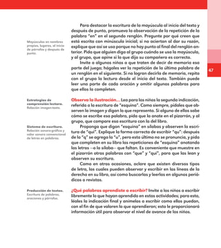47
Para destacar la escritura de la mayúscula al inicio del texto y
después de punto, promueva la observación de la repetición de la
palabra “en” en el segundo renglón. Pregunte por qué creen que
está escrita con minúscula inicial; si no aciertan al dar su razón,
explique que así se usa porque no hay punto al final del renglón an-
terior. Pida que alguien diga al grupo cuándo se usa la mayúscula,
y al grupo, que opine si lo que dijo su compañero es correcto.
Invite a algunos niños a que traten de decir de memoria esa
parte del juego; hágales ver la repetición de la última palabra de
un renglón en el siguiente. Si no logran decirla de memoria, repita
con el grupo la lectura desde el inicio del texto. También puede
leer una parte de cada oración y omitir algunas palabras para
que ellos la completen.
Observa la ilustración… Lea para los niños la segunda indicación,
referida a la escritura de “esquina”. Como siempre, pídales que ob-
serven la imagen y digan lo que representa. Si alguno de ellos sabe
cómo se escribe esa palabra, pida que la anote en el pizarrón, y al
grupo, que compare esa escritura con la del libro.
Proponga que digan “esquina” en sílabas y observen la escri-
tura de “qui”. Explique la forma correcta de escribir “qu”: después
de la “q” se agrega la “u”, pero esta última no se pronuncia, y pida
que completen en su libro las repeticiones de “esquina” anotando
las letras —o la sílaba— que faltan. Es conveniente que muestre en
el pizarrón otras palabras con “que” y “qui”, para que las lean y
observen su escritura.
Como en otras ocasiones, aclare que existen diversos tipos
de letra, los cuales pueden observar y escribir en las líneas de la
derecha en su libro, así como buscarlas y leerlas en algunos perió-
dicos o revistas.
¿Qué palabras aprendiste a escribir? Invite a los niños a escribir
libremente lo que hayan aprendido en estas actividades; para esto,
léales la indicación final y anímelos a escribir como ellos puedan,
con el fin de que valoren lo que aprendieron; esto le proporcionará
información útil para observar el nivel de avance de los niños.
Mayúsculas en nombres
propios, lugares, al inicio
de párrafos y después de
punto.
Estrategias de
comprensión lectora.
Relación imagen-texto.
Sistema de escritura.
Relación sonoro-gráfica y
valor sonoro convencional
de letras en palabras.
Producción de textos.
Escritura de palabras,
oraciones y párrafos.
E1MAESTRO_R2.indd 47 06/06/14 22:30
 