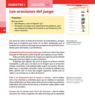 48
Las oraciones del juego
Propósitos
Que los niños:
•	 Identifiquen y usen el dígrafo “qu”.
•	 Participen en juegos con repeticiones de palabras, para
que después los digan de memoria a sus familiares y los
reten a decirlos.
Lea para los niños el título de la lección de actividades y pregún-
teles qué se imaginan que harán en su libro. Explíqueles que al
analizar las oraciones del juego que ya leyeron les será fácil recor-
darlas para decírselas a sus familiares.
Completa la primera parte del juego. Invite a un niño a leer para
el grupo la indicación y pida al grupo que explique lo que harán.
Pida que todos observen la imagen que aparece junto al título
del juego para que digan en qué se parecen.
Proponga que alguien lea para el grupo la primera oración
incompleta y pida que, con base en la imagen que se encuentra
al lado, mencionen cuál palabra debe seguir y la anoten. Recuér-
deles que, si necesitan consultar cómo se escribe la palabra que
falta, podrán leer el inicio del renglón siguiente, donde ésta se
repite o ver el texto en su Libro de lectura.
Pide a un compañero que te ayude a revisar… Lea la indica-
ción a los alumnos y oriéntelos para que la realicen en parejas,
intercambiando sus ideas sobre la forma de escribir las palabras,
valiéndose del conteo de las letras, y diciendo cuáles deben estar
y cómo se escriben.
Ensaya con tu equipo para decir de memoria… Lea la indica-
ción para los niños y organice con ellos el ensayo de la repetición
Estrategias de
comprensión lectora.
Relación imagen-texto.
Sistema de escritura.
Relación sonoro-gráfica y
valor sonoro convencional
de letras en palabras.
33
Las oraciones del juego
Completa la primera parte del juego.
En la ciudad una
En la plaza hay una ,
en la esquina hay una ,
en la casa hay una ,
en la pieza hay una ,
en la cama hay una ,
en la estera hay una ,
en la vara hay una lora.
BIMESTRE I LECCIÓN 14
E1ALUMNO_R.indd 33 06/06/14 20:36
BIMESTRE I LECCIÓN 14
E1MAESTRO_R2.indd 48 06/06/14 22:30
 