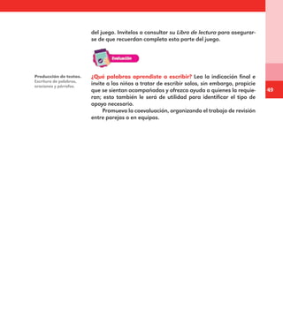 49
del juego. Invítelos a consultar su Libro de lectura para asegurar-
se de que recuerdan completa esta parte del juego.
Producción de textos.
Escritura de palabras,
oraciones y párrafos.
¿Qué palabras aprendiste a escribir? Lea la indicación final e
invite a los niños a tratar de escribir solos, sin embargo, propicie
que se sientan acompañados y ofrezca ayuda a quienes la requie-
ran; esto también le será de utilidad para identificar el tipo de
apoyo necesario.
Promueva la coevaluación, organizando el trabajo de revisión
entre parejas o en equipos.
E1MAESTRO_R2.indd 49 06/06/14 22:30
 