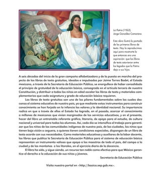 A seis décadas del inicio de la gran campaña alfabetizadora y de la puesta en marcha del pro-
yecto de los libros de texto gratuitos, ideados e impulsados por Jaime Torres Bodet, el Estado
mexicano, a través de la Secretaría de Educación Pública, se enorgullece de haber consolidado
el principio de gratuidad de la educación básica, consagrado en el artículo tercero de nuestra
Constitución, y distribuir a todos los niños en edad escolar los libros de texto y materiales com-
plementarios que cada asignatura y grado de educación básica requieren.
Los libros de texto gratuitos son uno de los pilares fundamentales sobre los cuales des-
cansa el sistema educativo de nuestro país, ya que mediante estos instrumentos para construir
conocimiento se han forjado en la infancia los valores y la identidad nacional. Su importancia
radica en que a través de ellos el Estado ha logrado, en el pasado, acercar el conocimiento
a millones de mexicanos que vivían marginados de los servicios educativos, y en el presente,
hacer del libro un entrañable referente gráfico, literario, de apoyo para el estudio, de cultura
nacional y universal para todos los alumnos. Así, cada día se intensifica el trabajo para garanti-
zar que los niños de las comunidades indígenas de nuestro país, de las ciudades, los niños que
tienen baja visión o ceguera, o quienes tienen condiciones especiales, dispongan de un libro de
texto acorde con sus necesidades. Como materiales educativos y auxiliares de la labor docente,
los libros que publica la Secretaría de Educación Pública para el sistema de educación básica
representan un instrumento valioso que apoya a los maestros de todo el país, del campo a la
ciudad y de las montañas a los litorales, en el ejercicio diario de la docencia.
El libro ha sido, y sigue siendo, un recurso tan noble como efectivo para que México garan-
tice el derecho a la educación de sus niños y jóvenes.
Secretaría de Educación Pública
Visita nuestro portal en <http://basica.sep.gob.mx>.
La Patria (1962),
Jorge González Camarena.
Esta obra ilustró la portada
de los primeros libros de
texto. Hoy la reproducimos
aquí para mostrarte lo
que entonces era una
aspiración: que los libros
de texto estuvieran entre
los legados que la Patria
deja a sus hijos.
E1MAESTRO_R2.indd 5 06/06/14 22:30
 