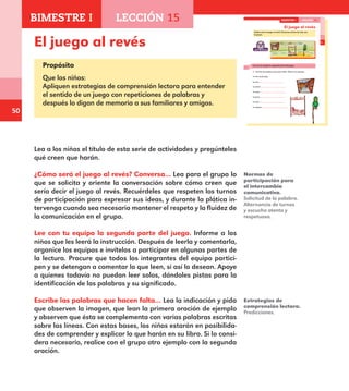 50
35
El juego al revés
¿Cómo será el juego al revés? Conversa acerca de esto con
tu grupo.
Lee con tu equipo la segunda parte del juego.
Escribe las palabras que hacen falta. Observa el ejemplo.
La lora en la vara,
la vara ,
la estera ,
la cama ,
la pieza ,
la casa ,
la esquina .
BIMESTRE I LECCIÓN 15
E1ALUMNO_R.indd 35 06/06/14 20:36
El juego al revés
Propósito
Que los niños:
Apliquen estrategias de comprensión lectora para entender
el sentido de un juego con repeticiones de palabras y
después lo digan de memoria a sus familiares y amigos.
Lea a los niños el título de esta serie de actividades y pregúnteles
qué creen que harán.
¿Cómo será el juego al revés? Conversa… Lea para el grupo lo
que se solicita y oriente la conversación sobre cómo creen que
sería decir el juego al revés. Recuérdeles que respeten los turnos
de participación para expresar sus ideas, y durante la plática in-
tervenga cuando sea necesario mantener el respeto y la fluidez de
la comunicación en el grupo.
Lee con tu equipo la segunda parte del juego. Informe a los
niños que les leerá la instrucción. Después de leerla y comentarla,
organice los equipos e invítelos a participar en algunas partes de
la lectura. Procure que todos los integrantes del equipo partici-
pen y se detengan a comentar lo que leen, si así lo desean. Apoye
a quienes todavía no puedan leer solos, dándoles pistas para la
identificación de las palabras y su significado.
Escribe las palabras que hacen falta… Lea la indicación y pida
que observen la imagen, que lean la primera oración de ejemplo
y observen que ésta se complementa con varias palabras escritas
sobre las líneas. Con estas bases, los niños estarán en posibilida-
des de comprender y explicar lo que harán en su libro. Si lo consi-
dera necesario, realice con el grupo otro ejemplo con la segunda
oración.
Normas de
participación para
el intercambio
comunicativo.
Solicitud de la palabra.
Alternancia de turnos
y escucha atenta y
respetuosa.
Estrategias de
comprensión lectora.
Predicciones.
BIMESTRE I LECCIÓN 15
E1MAESTRO_R2.indd 50 06/06/14 22:30
 