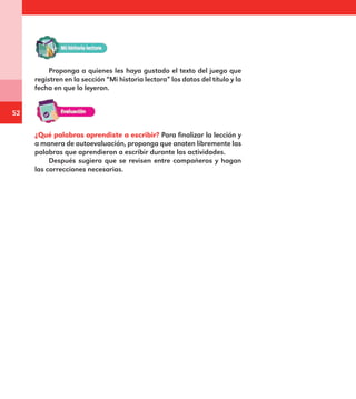 52
Proponga a quienes les haya gustado el texto del juego que
registren en la sección “Mi historia lectora” los datos del título y la
fecha en que lo leyeron.
¿Qué palabras aprendiste a escribir? Para finalizar la lección y
a manera de autoevaluación, proponga que anoten libremente las
palabras que aprendieron a escribir durante las actividades.
Después sugiera que se revisen entre compañeros y hagan
las correcciones necesarias.
E1MAESTRO_R2.indd 52 06/06/14 22:30
 