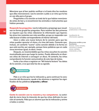 56
Mencione que al leer podrán verificar si el texto dice los nombres
que ellos mencionaron. Lea la canción o pida a un niño que la lea
en voz alta para el grupo.
Pregúnteles si la canción se trató de lo que habían menciona-
do antes de leer y si encontraron los animales e instrumentos que
habían pensado.
Responde las preguntas. Lea la indicación y proponga que resuel-
van en forma grupal las preguntas. Para resolver las dos primeras
se requiere que los niños relacionen la información que leyeron;
las otras tres restantes son más sencillas, ya que se responden con
sólo buscar el dato correspondiente al interior del texto.
Lleve a cabo una nueva lectura de la canción para que los
niños puedan apreciar el ritmo y la rima del texto. Comente que,
incluso, sin cantarla “suena” como canción debido a la forma en
que está escrita; por ejemplo, porque tiene palabras que en cada
verso terminan igual, es decir, riman.
Después, es recomendable que los niños escuchen la canción
musicalizada para que luego la canten. Puede obtenerla en diver-
sos sitios de internet o conseguir un disco. Al cantarla, los niños
comprobarán la función comunicativa de este tipo de textos.
Invite a los niños a registrar en “Mi historia lectora” los datos
de la canción, si es que ésta fue de su agrado.
Pertinencia de las
predicciones e inferencias.
Localización de
información explícita.
Discursos orales y sus
funciones.
Poemas, textos rimados,
canciones y rondas:
versos, estrofas,
entonación y rima.
Pida a un niño que lea la indicación y, para continuar la cons-
trucción del diccionario, ayude a los alumnos a registrar los signi-
ficados de las palabras orquesta y afinar.
Canta la canción con tu maestro y tus compañeros. La activi-
dad de cierre tiene la intención de que los niños disfruten la can-
ción al cantarla. Pida que un alumno que lea la indicación y anime
a todos a cantar.
E1MAESTRO_R2.indd 56 06/06/14 22:30
 