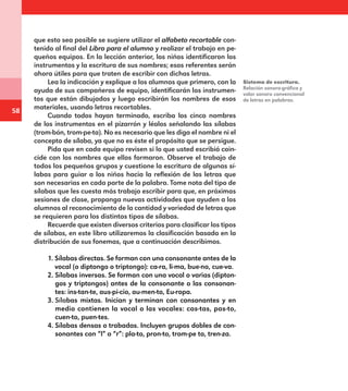 58
que esto sea posible se sugiere utilizar el alfabeto recortable con-
tenido al final del Libro para el alumno y realizar el trabajo en pe-
queños equipos. En la lección anterior, los niños identificaron los
instrumentos y la escritura de sus nombres; esos referentes serán
ahora útiles para que traten de escribir con dichas letras.
Lea la indicación y explique a los alumnos que primero, con la
ayuda de sus compañeros de equipo, identificarán los instrumen-
tos que están dibujados y luego escribirán los nombres de esos
materiales, usando letras recortables.
Cuando todos hayan terminado, escriba los cinco nombres
de los instrumentos en el pizarrón y léalos señalando las sílabas
(trom-bón, trom-pe-ta). No es necesario que les diga el nombre ni el
concepto de sílaba, ya que no es éste el propósito que se persigue.
Pida que en cada equipo revisen si lo que usted escribió coin-
cide con los nombres que ellos formaron. Observe el trabajo de
todos los pequeños grupos y cuestione la escritura de algunas sí-
labas para guiar a los niños hacia la reflexión de las letras que
son necesarias en cada parte de la palabra. Tome nota del tipo de
sílabas que les cuesta más trabajo escribir para que, en próximas
sesiones de clase, proponga nuevas actividades que ayuden a los
alumnos al reconocimiento de la cantidad y variedad de letras que
se requieren para los distintos tipos de sílabas.
Recuerde que existen diversos criterios para clasificar los tipos
de sílabas, en este libro utilizaremos la clasificación basada en la
distribución de sus fonemas, que a continuación describimos.
1. Sílabas directas. Se forman con una consonante antes de la
vocal (o diptongo o triptongo): ca-ra, li-ma, bue-no, cue-va.
2. Sílabas inversas. Se forman con una vocal o varias (dipton-
gos y triptongos) antes de la consonante o las consonan-
tes: ins-tan-te, aus-pi-cio, au-men-to, Eu-ropa.
3. Sílabas mixtas. Inician y terminan con consonantes y en
medio contienen la vocal o las vocales: cas-tas, pas-to,
cuen-to, puen-tes.
4. Sílabas densas o trabadas. Incluyen grupos dobles de con-
sonantes con “l” o “r”: pla-to, pron-to, trom-pe ta, tren-za.
Sistema de escritura.
Relación sonoro-gráfica y
valor sonoro convencional
de letras en palabras.
E1MAESTRO_R2.indd 58 06/06/14 22:30
 