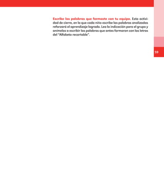 59
Escribe las palabras que formaste con tu equipo. Esta activi-
dad de cierre, en la que cada niño escribe las palabras analizadas
reforzará el aprendizaje logrado. Lea la indicación para el grupo y
anímelos a escribir las palabras que antes formaron con las letras
del “Alfabeto recortable”.
E1MAESTRO_R2.indd 59 06/06/14 22:30
 