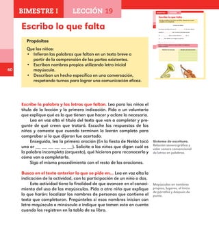 60
Escribo lo que falta
Propósitos
Que los niños:
•	 Infieran las palabras que faltan en un texto breve a
partir de la comprensión de las partes existentes.
•	 Escriban nombres propios utilizando letra inicial
mayúscula.
•	 Describan un hecho específico en una conversación,
respetando turnos para lograr una comunicación eficaz.
Escribe la palabra y las letras que faltan. Lea para los niños el
título de la lección y la primera indicación. Pida a un voluntario
que explique qué es lo que tienen que hacer y aclare lo necesario.
Lea en voz alta el título del texto que van a completar y pre-
gunte de qué creen que tratará. Escuche las respuestas de los
niños y comente que cuando terminen lo leerán completo para
comprobar si lo que dijeron fue acertado.
Enseguida, lea la primera oración (En la fiesta de Nelda tocó
una or __ __ __ __ __ __). Solicite a los niños que digan cuál es
la palabra incompleta (orquesta), qué hicieron para reconocerla y
cómo van a completarla.
Siga el mismo procedimiento con el resto de las oraciones.
Busca en el texto anterior lo que se pide en… Lea en voz alta la
indicación de la actividad, con la participación de un niño o dos.
Esta actividad tiene la finalidad de que avancen en el conoci-
miento del uso de las mayúsculas. Pida a otro niño que explique
lo que harán: localizar los nombres de personas que contiene el
texto que completaron. Pregúnteles si esos nombres inician con
letra mayúscula o minúscula e indique que tomen esto en cuenta
cuando los registren en la tabla de su libro.
Sistema de escritura.
Relación sonoro-gráfica y
valor sonoro convencional
de letras en palabras.
Mayúsculas en nombres
propios, lugares, al inicio
de párrafos y después de
punto.
42
Escribo lo que falta
Escribe la palabra y las letras que faltan. Después lee el texto
completo a un compañero.
La fiesta de Nelda
En la fiesta de Nelda tocó una or ta. El señor Ramón
tocaba el bón, la señora Antonieta tocaba
la peta y el joven Simón to ba el
sa fón. Nelda y sus amigas se pusieron
a .
Busca en el texto anterior lo que se pide en la siguiente
tabla y escríbelo.
Nombres de personas Nombres de instrumentos
BIMESTRE I LECCIÓN 19
E1ALUMNO_R.indd 42 06/06/14 20:36
BIMESTRE I LECCIÓN 19
E1MAESTRO_R2.indd 60 06/06/14 22:30
 