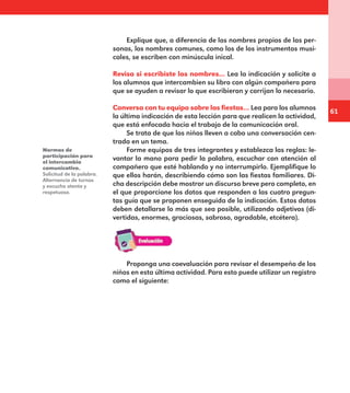 61
Explique que, a diferencia de los nombres propios de las per-
sonas, los nombres comunes, como los de los instrumentos musi-
cales, se escriben con minúscula inical.
Revisa si escribiste los nombres… Lea la indicación y solicite a
los alumnos que intercambien su libro con algún compañero para
que se ayuden a revisar lo que escribieron y corrijan lo necesario.
Conversa con tu equipo sobre las fiestas… Lea para los alumnos
la última indicación de esta lección para que realicen la actividad,
que está enfocada hacia el trabajo de la comunicación oral.
Se trata de que los niños lleven a cabo una conversación cen-
trada en un tema.
Forme equipos de tres integrantes y establezca las reglas: le-
vantar la mano para pedir la palabra, escuchar con atención al
compañero que esté hablando y no interrumpirlo. Ejemplifique lo
que ellos harán, describiendo cómo son las fiestas familiares. Di-
cha descripción debe mostrar un discurso breve pero completo, en
el que proporcione los datos que responden a las cuatro pregun-
tas guía que se proponen enseguida de la indicación. Estos datos
deben detallarse lo más que sea posible, utilizando adjetivos (di-
vertidas, enormes, graciosas, sabroso, agradable, etcétera).
Normas de
participación para
el intercambio
comunicativo.
Solicitud de la palabra.
Alternancia de turnos
y escucha atenta y
respetuosa.
Proponga una coevaluación para revisar el desempeño de los
niños en esta última actividad. Para esto puede utilizar un registro
como el siguiente:
E1MAESTRO_R2.indd 61 06/06/14 22:30
 