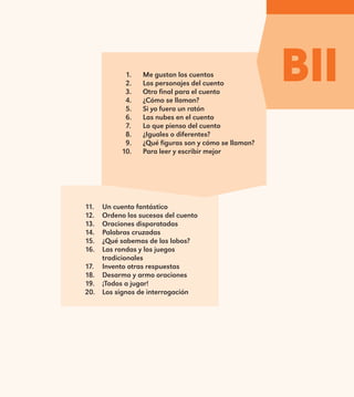 BII1.	 Me gustan los cuentos
2.	 Los personajes del cuento
3.	 Otro final para el cuento
4.	 ¿Cómo se llaman?
5.	 Si yo fuera un ratón
6.	 Las nubes en el cuento
7.	 Lo que pienso del cuento
8.	 ¿Iguales o diferentes?
9.	 ¿Qué figuras son y cómo se llaman?
10.	 Para leer y escribir mejor
11.	 Un cuento fantástico
12.	 Ordeno los sucesos del cuento
13.	 Oraciones disparatadas
14.	 Palabras cruzadas
15.	 ¿Qué sabemos de los lobos?
16.	 Las rondas y los juegos
tradicionales
17.	 Invento otras respuestas
18.	 Desarmo y armo oraciones
19.	 ¡Todos a jugar!
20.	 Los signos de interrogación
E1MAESTRO_R2.indd 67 06/06/14 22:30
 