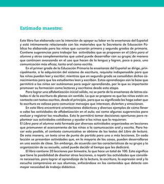 Estimado maestro:
Este libro fue elaborado con la intención de apoyar su labor en la enseñanza del Español
y está íntimamente relacionado con los materiales que la Secretaría de Educación Pú-
blica ha elaborado para los niños que cursarán primero y segundo grados de primaria.
Contiene sugerencias para trabajar las actividades que se proponen en el Libro para el
alumno y otras complementarias que usted puede desarrollar con su grupo; de manera
que continúen avanzando en el uso que hacen de la lengua y logren, poco a poco, una
comunicación más eficaz, tanto oral como escrita.
En el primer grado de la Educación Primaria la enseñanza del Español se dirige, prin-
cipalmente, a la adquisición del sistema de escritura, requisito indispensable para que
los niños puedan leer y escribir; mientras que en segundo grado se consolidan dichos co-
nocimientos para que los estudiantes lean y escriban. Estos aprendizajes son la base que
permitirá a los niños ser autónomos para seguir aprendiendo, por lo que es importante
promover su formación como lectores y escritores desde esta etapa.
Para lograr una alfabetización inicial sólida, no se parte de la enseñanza de letras ais-
ladas ni de la escritura de planas sin sentido. Lo que se propone es que los niños estén en
contacto con textos escritos, desde el principio, para que su significado les haga saber que
la escritura es valiosa para comunicar mensajes que interesan, divierten y emocionan.
En este libro encontrará orientaciones didácticas y diversos ejemplos de cómo llevar
a cabo las actividades de alfabetización en el aula; así como algunas sugerencias para
evaluar y registrar los resultados. Esto le permitirá tomar decisiones oportunas para re-
plantear sus actividades cotidianas y ayudar a los niños que lo requieran.
El Libro para el alumno está formado por diversas actividades organizadas en lecciones
que promueven el acercamiento de los niños a la comunicación oral y escrita. Para ha-
cer esto posible, el contexto comunicativo se obtiene de los textos del Libro de lectura.
De esta manera, un texto sirve de punto de partida para una o más lecciones. En cada
lección se presentan actividades que, en la mayoría de los casos, pueden desarrollarse
en una sesión de clase. Sin embargo, de acuerdo con las características de su grupo y la
organización de su escuela, usted puede decidir el tiempo que les dedicará.
El libro contiene 20 lecciones por bimestre, lo que hace un total de 100. Esto significa
que tiene la posibilidad de diseñar otras lecciones, o repetir las actividades que conside-
re necesarias, para lograr el aprendizaje de la lectura, la escritura, la expresión oral y la
escucha comprensiva en sus alumnos, enfocándose en los contenidos que detecte con
mayor necesidad de trabajo didáctico.
E1MAESTRO_R2.indd 7 06/06/14 22:30
 