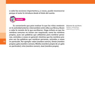 72
Es conveniente que para evaluar lo que los niños anotaron
en la actividad anterior, intercambien entre ellos sus libros y lleven
a cabo la revisión de lo que escribieron. Haga énfasis en que los
nombres comunes no inician con mayúscula, como los nombres
propios, pues son palabras que utilizamos para nombrar perso-
nas, animales o cosas en general; mientras que los nombres pro-
pios son las palabras que nombran personas, animales o cosas
en particular. Por ejemplo: ratón (nombre común), Simón (nombre
propio); gato (nombre común), Misifús (nombre propio de un gato
en particular); niño (nombre común), José (nombre propio).
a cabo las acciones importantes y, a veces, puede reconocerse
porque el autor lo introduce desde el título del cuento.
Sistema de escritura.
Verbos, sustantivos,
adjetivos y artículos.
E1MAESTRO_R2.indd 72 06/06/14 22:30
 