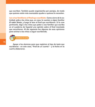 74
que escriban. También puede organizarlos por parejas, de modo
que quienes están más avanzados ayuden a quienes lo necesiten.
Lee a tus familiares el final que escribiste. Como cierre de la ac-
tividad, pida a los niños que, en casa, le cuenten a algún familiar
El ratón Simón, y luego le lean el final que escribieron. Si lo cree
pertinente, diga a los niños que pidan a ese familiar que escriba
en el cuaderno de Español una opinión sobre el final inventado
que escucharon. Al día siguiente lea algunas de esas opiniones
para animar a los niños a seguir escribiendo.
Apoye a los alumnos para que registren el tipo de texto que
escribieron —en este caso, “final de un cuento”— y la fecha en la
cual lo elaboraron.
E1MAESTRO_R2.indd 74 06/06/14 22:30
 