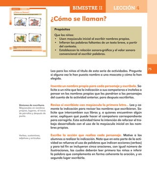 75
¿Cómo se llaman?
Propósitos
Que los niños:
•	 Usen mayúscula inicial al escribir nombres propios.
•	 Infieran las palabras faltantes de un texto breve, a partir
del contexto.
•	 Establezcan la relación sonoro-gráfica y el valor sonoro
convencional al escribir palabras.
Lea para los niños el título de esta serie de actividades. Pregunte
si alguna vez le han puesto nombre a una mascota y cómo lo han
elegido.
Inventa un nombre propio para cada personaje y escríbelo. So-
licite a un niño que lea la indicación a sus compañeros e invítelos a
pensar en los nombres propios que les pondrían a los personajes
del cuento de la actividad anterior, para después escribirlos.
Revisa si escribiste con mayúscula la primera letra... Lea y co-
mente la indicación para revisar los nombres que escribieron. So-
licite que intercambien sus libros y, a quienes encuentren algún
error, expliquen qué puede hacer el compañero correspondiente
para corregirlo. Esta actividad tiene la intención de reforzar el tra-
bajo desarrollado con el uso de la mayúscula inicial en los nom-
bres propios.
Escribe la acción que realiza cada personaje. Motive a los
alumnos a realizar la indicación. Note que en esta parte de la acti-
vidad se refuerza el uso de palabras que indican acciones (verbos)
y para tal fin se incluyeron cinco oraciones, con igual número de
ilustraciones, las cuales deberán leer primero los niños e inferir
la palabra que complementa en forma coherente la oración, y en
segundo lugar escribirla.
Sistema de escritura.
Mayúsculas en nombres
propios, lugares, al inicio
de párrafos y después de
punto.
Verbos, sustantivos,
adjetivos y artículos.
52
¿Cómo se llaman?
Inventa un nombre propio para cada personaje y escríbelo.
Revisa si escribiste con mayúscula la primera letra de los nombres
propios.
Escribe la acción que realiza cada personaje.
BIMESTRE II LECCIÓN 4
E1ALUMNO_R.indd 52 06/06/14 20:36
BIMESTRE II LECCIÓN 4
E1MAESTRO_R2.indd 75 06/06/14 22:30
 