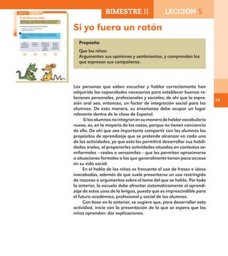 77
Si yo fuera un ratón
Propósito
Que los niños:
Argumenten sus opiniones y sentimientos, y comprendan los
que expresan sus compañeros.
Las personas que saben escuchar y hablar correctamente han
adquirido las capacidades necesarias para establecer buenas re-
laciones personales, profesionales y sociales; de ahí que la expre-
sión oral sea, entonces, un factor de integración social para los
alumnos. De esta manera, su enseñanza debe ocupar un lugar
relevante dentro de la clase de Español.
Silosalumnosnointegranensumaneradehablarvocabulario
nuevo, es, en la mayoría de los casos, porque no tienen conciencia
de ello. De ahí que sea importante compartir con los alumnos los
propósitos de aprendizaje que se pretende alcanzar en cada una
de las actividades, ya que esto les permitirá desarrollar sus habili-
dades orales, al proponerles actividades situadas en contextos se-
miformales —reales o verosímiles— que les permitan aproximarse
a situaciones formales a las que generalmente tienen poco acceso
en su vida social.
En el habla de los niños es frecuente el uso de frases e ideas
inacabadas, además de que suele presentarse un uso restringido
de razones o argumentos sobre el tema del que se habla. Por todo
lo anterior, la escuela debe afrontar sistemáticamente el aprendi-
zaje de estos usos de la lengua, puesto que es imprescindible para
el futuro académico, profesional y social de los alumnos.
Con base en lo anterior, se sugiere que, para desarrollar esta
actividad, inicie con la presentación de lo que se espera que los
niños aprendan: dar explicaciones.
54
Si yo fuera un ratón
Imagina que eres un ratoncito como Simón, ¿a quién le temerías
más, al dragón, al gato o al lobo? Explícalo a tus compañeros.
Una forma de comenzar puede ser la siguiente:
Si yo fuera un ratón le temería más a…
Porque ese animal es…
Pide a un compañero que marque con una la casilla que
describa tu desempeño y te dé alguna recomendación para
mejorarlo.
Dijiste
claramente a
qué animal le
temerías más.
Diste las
razones de tu
opinión.
Hablaste con
un volumen de
voz adecuado
y todos
pudieron
escucharte.
Hiciste un
esfuerzo
por hacer
claras tus
explicaciones.
BIMESTRE II LECCIÓN 5
E1ALUMNO_R.indd 54 06/06/14 20:36
BIMESTRE II LECCIÓN 5
E1MAESTRO_R2.indd 77 06/06/14 22:30
 
