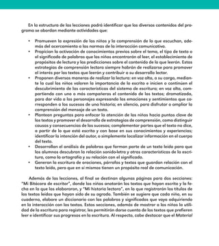 En la estructura de las lecciones podrá identificar que los diversos contenidos del pro-
grama se abordan mediante actividades que:
•	 Promueven la expresión de los niños y la comprensión de lo que escuchan, ade-
más del acercamiento a las normas de la interacción comunicativa.
•	 Propician la activación de conocimientos previos sobre el tema, el tipo de texto o
el significado de palabras que los niños encontrarán al leer, el establecimiento de
propósitos de lectura y las predicciones sobre el contenido de lo que leerán. Estas
estrategias de comprensión lectora siempre habrán de realizarse para promover
el interés por los textos que leerán y contribuir a su desarrollo lector.
•	 Proponen diversas maneras de realizar la lectura: en voz alta, a su cargo, median-
te la cual los niños valoren la importancia de lo escrito e inicien o continúen el
descubrimiento de las características del sistema de escritura; en voz alta, com-
partiendo con uno o más compañeros el contenido de los textos; dramatizada,
para dar vida a los personajes expresando las emociones y sentimientos que co-
rresponden a los sucesos de una historia; en silencio, para disfrutar o ampliar la
comprensión del mensaje de un texto.
•	 Plantean preguntas para enfocar la atención de los niños hacia puntos clave de
los textos y promover el desarrollo de estrategias de comprensión, como distinguir
causas y consecuencias de los sucesos; complementar partes que el texto no dice,
a partir de lo que está escrito y con base en sus conocimientos y experiencias;
identificar la intención del autor, o simplemente localizar información en el cuerpo
del texto.
•	 Desarrollan el análisis de palabras que forman parte de un texto leído para que
los alumnos descubran la relación sonido-letra y otras características de la escri-
tura, como la ortografía y su relación con el significado.
•	 Generan la escritura de oraciones, párrafos y textos que guardan relación con el
texto leído, pero que en sí mismos tienen un propósito real de comunicación.
Además de las lecciones, al final se destinan algunas páginas para dos secciones:
“Mi Bitácora de escritor”, donde los niños anotarán los textos que hayan escrito y la fe-
cha en la que los elaboraron, y “Mi historia lectora”, en la que registrarán los títulos de
los textos leídos que hayan sido de su agrado. También se sugiere que cada niño, en su
cuaderno, elabore un diccionario con las palabras y significados que vaya adquiriendo
en la interacción con los textos. Estas secciones, además de mostrar a los niños la utili-
dad de la escritura para registrar, les permitirán darse cuenta de los textos que prefieren
leer e identificar sus progresos en la escritura. Al respecto, cabe destacar que el Material
E1MAESTRO_R2.indd 8 06/06/14 22:30
 