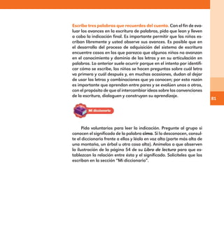 81
Escribe tres palabras que recuerdes del cuento. Con el fin de eva-
luar los avances en la escritura de palabras, pida que lean y lleven
a cabo la indicación final. Es importante permitir que los niños es-
criban libremente y usted observe sus avances. Es posible que en
el desarrollo del proceso de adquisición del sistema de escritura
encuentre casos en los que parezca que algunos niños no avanzan
en el conocimiento y dominio de las letras y en su articulación en
palabras. Lo anterior suele ocurrir porque en el intento por identifi-
car cómo se escribe, los niños se hacen preguntas sobre cuál letra
va primero y cuál después y, en muchas ocasiones, dudan al dejar
de usar las letras y combinaciones que ya conocen; por esta razón
es importante que aprendan entre pares y se evalúen unos a otros,
con el propósito de que al intercambiar ideas sobre las convenciones
de la escritura, dialoguen y construyan su aprendizaje.
Pida voluntarios para leer la indicación. Pregunte al grupo si
conocen el significado de la palabra cima. Si lo desconocen, consul-
te el diccionario frente a ellos y léalo en voz alta (parte más alta de
una montaña, un árbol u otra cosa alta). Anímelos a que observen
la ilustración de la página 54 de su Libro de lectura para que es-
tablezcan la relación entre ésta y el significado. Solicíteles que los
escriban en la sección “Mi diccionario”.
E1MAESTRO_R2.indd 81 06/06/14 22:30
 