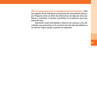 85
Dile a tu grupo para qué se agregaron las terminaciones. Pida
que alguien lea la indicación y promueva los comentarios del gru-
po. Pregunte cómo se dirán los diminutivos de algunas otras pa-
labras y motívelos a intentar escribirlas en el pizarrón para que
todos las lean.
Aproveche estas actividades y observe los avances y las difi-
cultades que presentan en la escritura de este tipo de palabras y
así ofrecer mayor ayuda a quienes la requieran.
E1MAESTRO_R2.indd 85 06/06/14 22:30
 