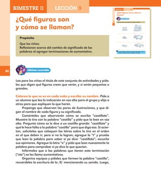 86
¿Qué figuras son
y cómo se llaman?
Propósito
Que los niños:
Reflexionen acerca del cambio de significado de las
palabras al agregar terminaciones de aumentativo.
Lea para los niños el título de este conjunto de actividades y pída-
les que digan qué figuras creen que verán, y si serán pequeñas o
grandes.
Colorea lo que se ve en cada nube y escribe su nombre. Pida a
un alumno que lea la indicación en voz alta para el grupo y elija a
otros para que expliquen lo que harán.
Proponga que observen los pares de ilustraciones, y que di-
gan el nombre de cada figura y su significado.
Coménteles que observarán cómo se escribe “castillote”.
Muestre la tira con la palabra “castillo” y pida que la lean en voz
alta. Pregunte cómo se le dice a un castillo grande: “castillote” y
qué le hace falta a la palabra “castillo” para que diga eso. Si acier-
tan, solicíteles que coloquen las letras sobre la tira en el orden
en el que deben ir; pero si no lo logran, agregue la “t” y pruebe
que lean la palabra para saber si ya dice: “castillote”; escuche
sus opiniones. Agregue la letra “e” y pida que lean nuevamente la
palabra para comprobar si ya dice lo que querían.
Infórmeles que a las palabras que tienen esta terminación
(“ote”) se les llama aumentativos.
Organice equipos y pídales que formen la palabra “castillo”,
recuérdeles la escritura de la /ll/ mencionando su sonido. Luego,
60
¿Qué figuras son y cómo se
llaman?
Colorea lo que se ve en cada nube y escribe su nombre.
En una hoja blanca, dibuja una nube con alguna figura grande y
anota su nombre para que se la regales a un amigo.
BIMESTRE II LECCIÓN 9
E1ALUMNO_R.indd 60 06/06/14 20:36
BIMESTRE II LECCIÓN 9
E1MAESTRO_R2.indd 86 06/06/14 22:30
 