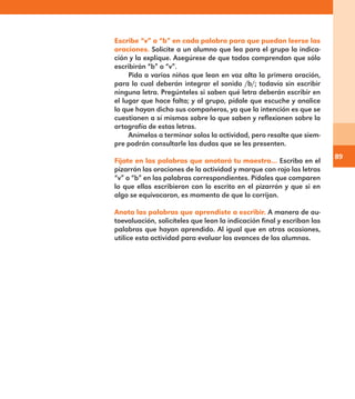 89
Escribe “v” o “b” en cada palabra para que puedan leerse las
oraciones. Solicite a un alumno que lea para el grupo la indica-
ción y la explique. Asegúrese de que todos comprendan que sólo
escribirán “b” o “v”.
Pida a varios niños que lean en voz alta la primera oración,
para lo cual deberán integrar el sonido /b/; todavía sin escribir
ninguna letra. Pregúnteles si saben qué letra deberán escribir en
el lugar que hace falta; y al grupo, pídale que escuche y analice
lo que hayan dicho sus compañeros, ya que la intención es que se
cuestionen a sí mismos sobre lo que saben y reflexionen sobre la
ortografía de estas letras.
Anímelos a terminar solos la actividad, pero resalte que siem-
pre podrán consultarle las dudas que se les presenten.
Fíjate en las palabras que anotará tu maestro… Escriba en el
pizarrón las oraciones de la actividad y marque con rojo las letras
“v” o “b” en las palabras correspondientes. Pídales que comparen
lo que ellos escribieron con lo escrito en el pizarrón y que si en
algo se equivocaron, es momento de que lo corrijan.
Anota las palabras que aprendiste a escribir. A manera de au-
toevaluación, solicíteles que lean la indicación final y escriban las
palabras que hayan aprendido. Al igual que en otras ocasiones,
utilice esta actividad para evaluar los avances de los alumnos.
E1MAESTRO_R2.indd 89 06/06/14 22:30
 