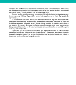 de apoyo a la alfabetización inicial. Tiras recortables, es el nombre completo del recurso;
sin embargo, para facilitar el trabajo de los niños en el Libro para el alumno, únicamente
se refieren como Tiras recortables, con un ícono específico.
En cada lección podrá reconocer, al margen, el listado de los contenidos que se pre-
tende enseñar y, al inicio, el porqué los aprenderán los alumnos, es decir, el propósito de
aprendizaje.
Es conveniente que usted incluya, de manera sistemática, algunas actividades adi-
cionales que contribuyan al aprendizaje del español, tales como: préstamo de libros de
la Biblioteca de Aula o Escolar, lectura del periódico, audición de noticias, entrevistas y
narraciones de manera directa o mediante grabaciones que usted haga previamente,
búsqueda de información en diversas fuentes, así como participación en asambleas para
discutir y tomar acuerdos.
Esperamos que las sugerencias didácticas que le proporcionamos en este libro sean
de utilidad y usted las enriquezca con su experiencia y creatividad para lograr aprendi-
zajes eficaces y contribuir a la formación de niños que sepan apropiarse del mundo y
trascender en él mediante el lenguaje escrito.
E1MAESTRO_R2.indd 9 06/06/14 22:30
 